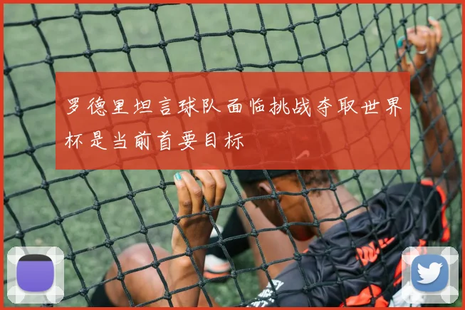 罗德里坦言球队面临挑战夺取世界杯是当前首要目标