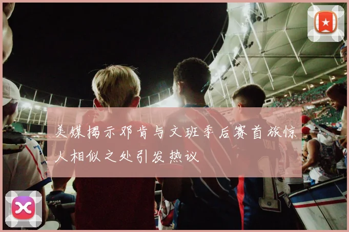 美媒揭示邓肯与文班季后赛首旅惊人相似之处引发热议