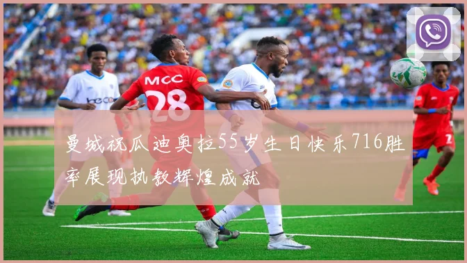 曼城祝瓜迪奥拉55岁生日快乐716胜率展现执教辉煌成就