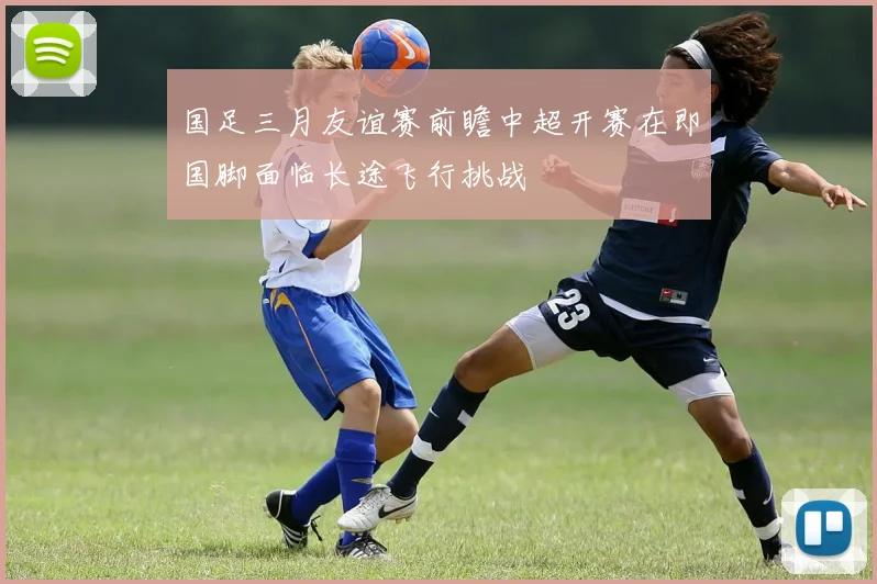 国足三月友谊赛前瞻中超开赛在即国脚面临长途飞行挑战