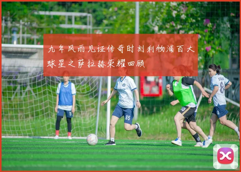 九年风雨见证传奇时刻利物浦百大球星之萨拉赫荣耀回顾