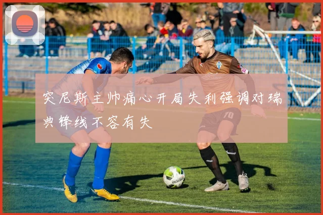 突尼斯主帅痛心开局失利强调对瑞典锋线不容有失