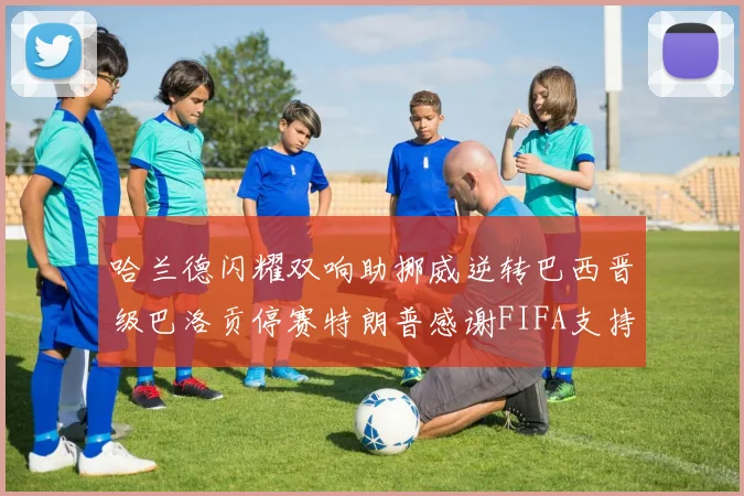 哈兰德闪耀双响助挪威逆转巴西晋级巴洛贡停赛特朗普感谢FIFA支持
