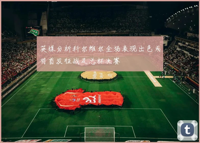 英媒分析科尔维尔全场表现出色或将首发征战足总杯决赛