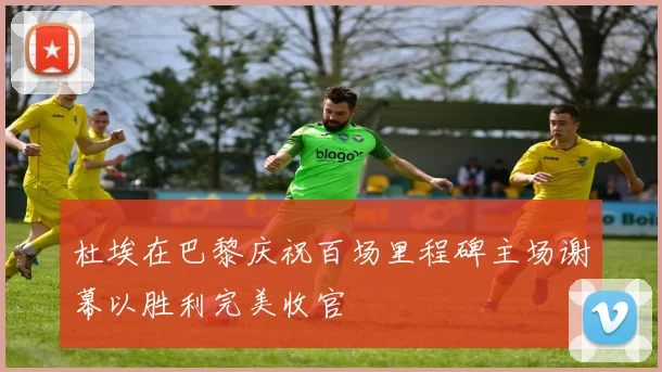 杜埃在巴黎庆祝百场里程碑主场谢幕以胜利完美收官
