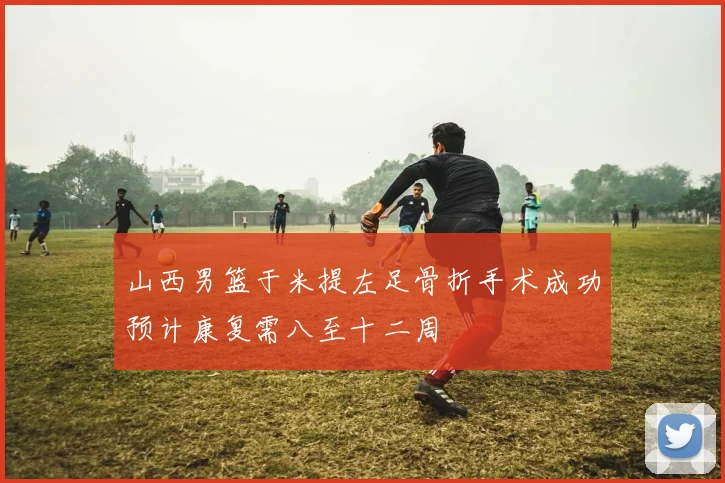 山西男篮于米提左足骨折手术成功预计康复需八至十二周
