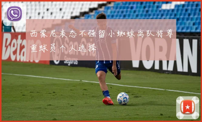 西蒙尼表态不强留小蜘蛛离队将尊重球员个人选择