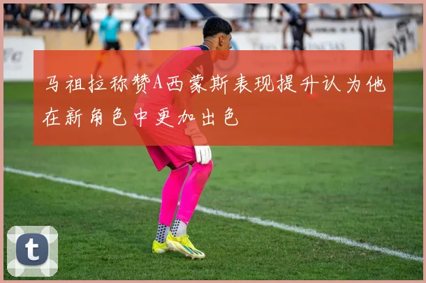 马祖拉称赞A西蒙斯表现提升认为他在新角色中更加出色