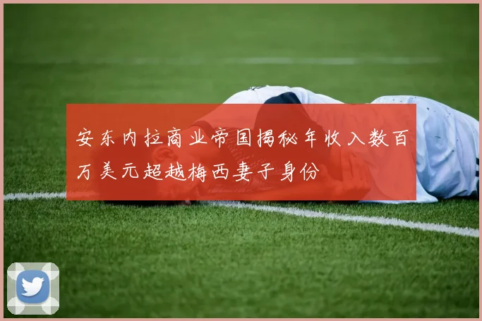 安东内拉商业帝国揭秘年收入数百万美元超越梅西妻子身份