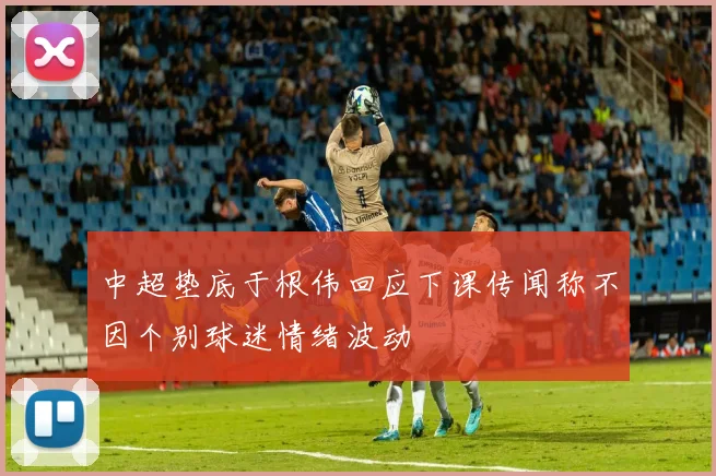 中超垫底于根伟回应下课传闻称不因个别球迷情绪波动
