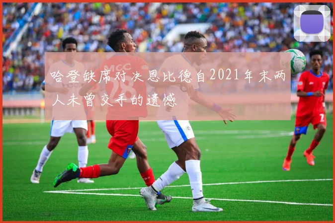 哈登缺席对决恩比德自2021年末两人未曾交手的遗憾