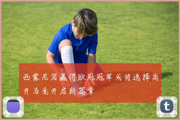西蒙尼若赢得欧冠冠军或将选择离开马竞开启新篇章