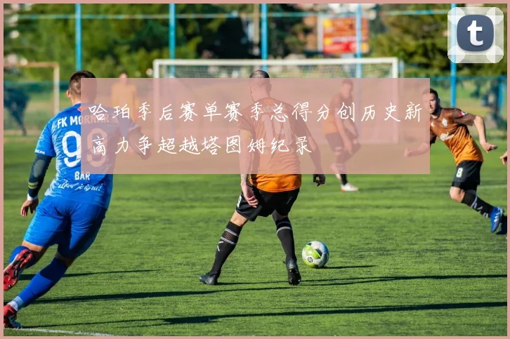 哈珀季后赛单赛季总得分创历史新高力争超越塔图姆纪录