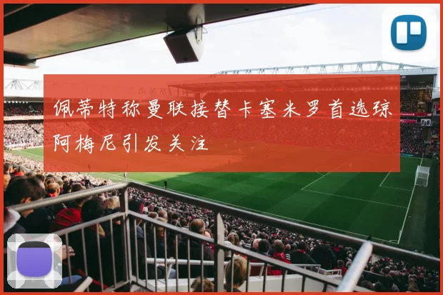 佩蒂特称曼联接替卡塞米罗首选琼阿梅尼引发关注