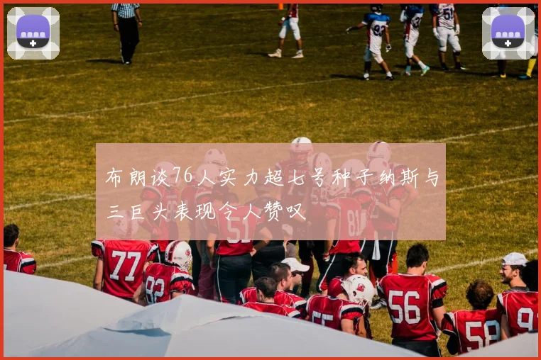 布朗谈76人实力超七号种子纳斯与三巨头表现令人赞叹